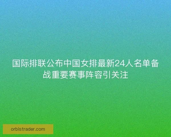 国际排联公布中国女排最新24人名单备战重要赛事阵容引关注