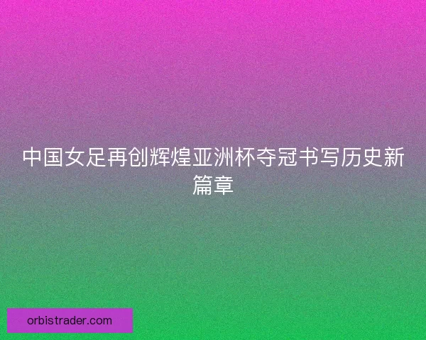中国女足再创辉煌亚洲杯夺冠书写历史新篇章