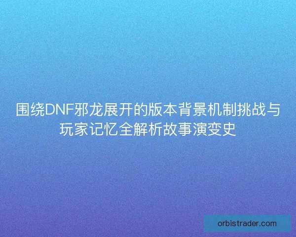 围绕DNF邪龙展开的版本背景机制挑战与玩家记忆全解析故事演变史