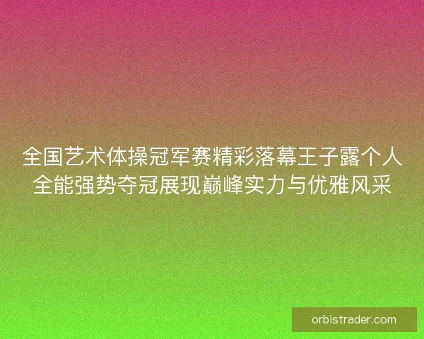 全国艺术体操冠军赛精彩落幕王子露个人全能强势夺冠展现巅峰实力与优雅风采
