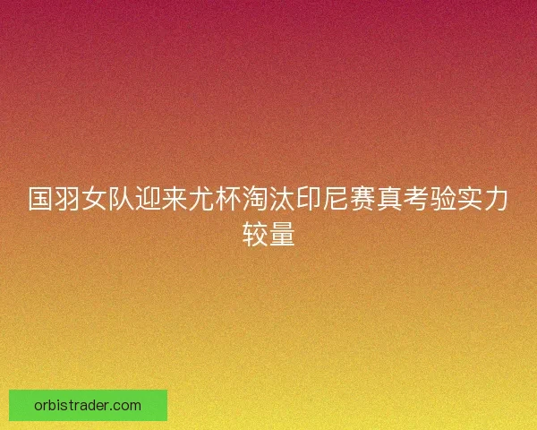国羽女队迎来尤杯淘汰印尼赛真考验实力较量