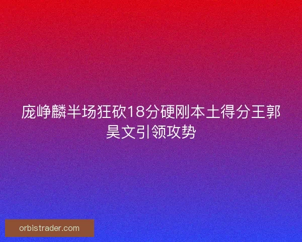 庞峥麟半场狂砍18分硬刚本土得分王郭昊文引领攻势